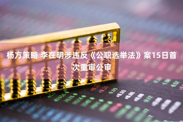 杨方策略 李在明涉违反《公职选举法》案15日首次重审公审