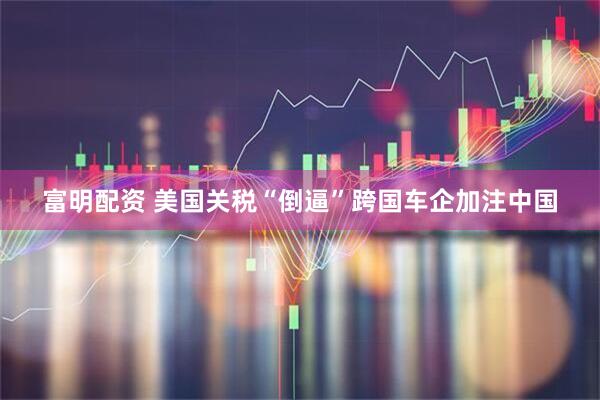 富明配资 美国关税“倒逼”跨国车企加注中国