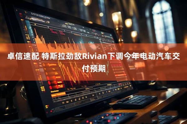 卓信速配 特斯拉劲敌Rivian下调今年电动汽车交付预期