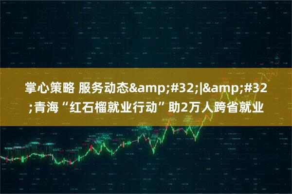 掌心策略 服务动态&#32;|&#32;青海“红石榴就业行动”助2万人跨省就业