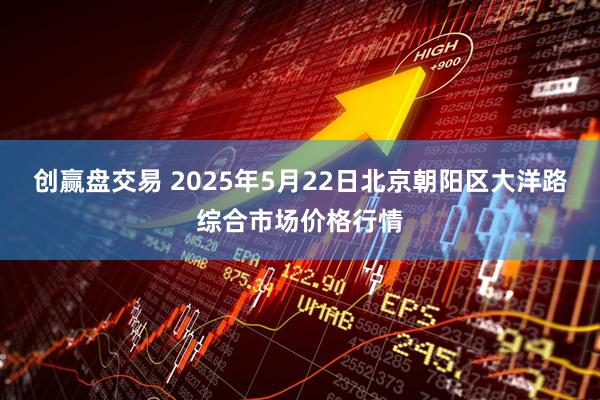 创赢盘交易 2025年5月22日北京朝阳区大洋路综合市场价格行情