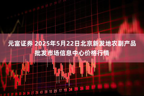 元富证券 2025年5月22日北京新发地农副产品批发市场信息中心价格行情