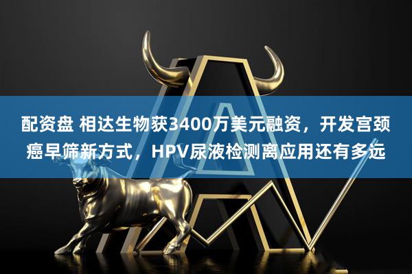 配资盘 相达生物获3400万美元融资，开发宫颈癌早筛新方式，HPV尿液检测离应用还有多远