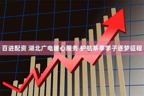 百进配资 湖北广电暖心服务 护航莘莘学子逐梦征程