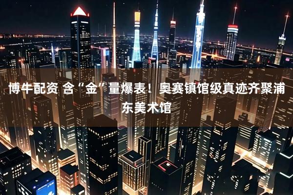 博牛配资 含“金”量爆表！奥赛镇馆级真迹齐聚浦东美术馆
