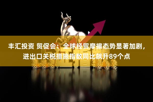 丰汇投资 贸促会：全球经贸摩擦态势显著加剧，进出口关税措施指数同比飙升89个点
