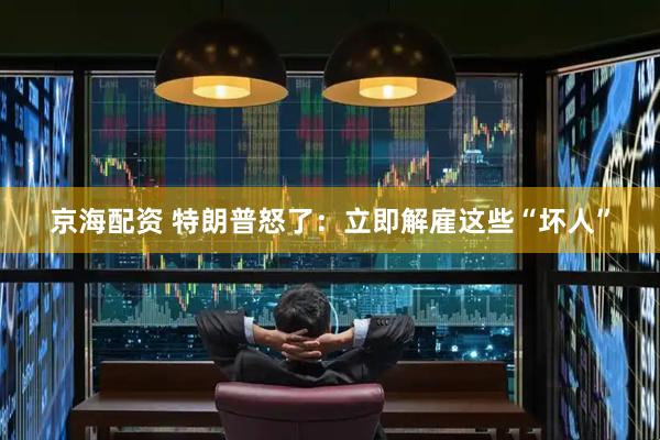 京海配资 特朗普怒了：立即解雇这些“坏人”