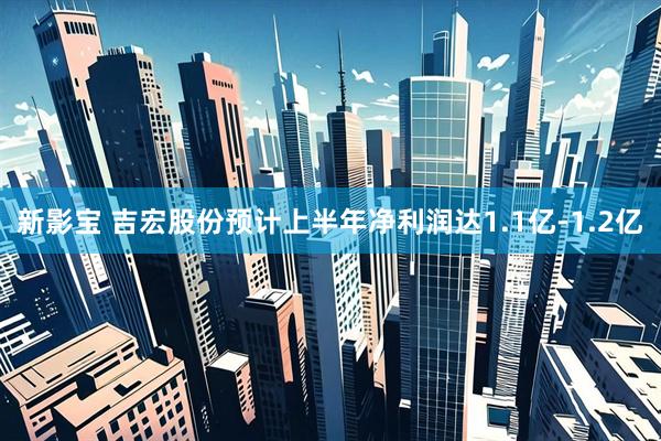 新影宝 吉宏股份预计上半年净利润达1.1亿-1.2亿
