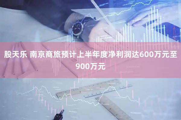 股天乐 南京商旅预计上半年度净利润达600万元至900万元