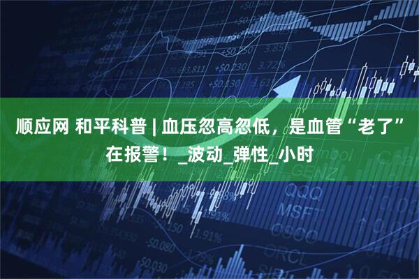 顺应网 和平科普 | 血压忽高忽低，是血管“老了”在报警！_波动_弹性_小时