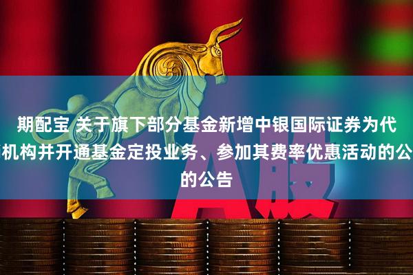 期配宝 关于旗下部分基金新增中银国际证券为代销机构并开通基金定投业务、参加其费率优惠活动的公告