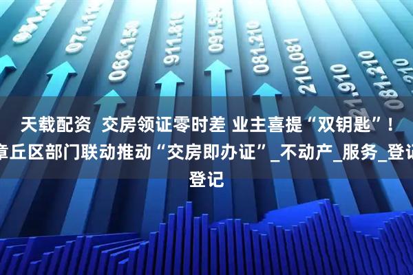 天载配资  交房领证零时差 业主喜提“双钥匙”！章丘区部门联动推动“交房即办证”_不动产_服务_登记