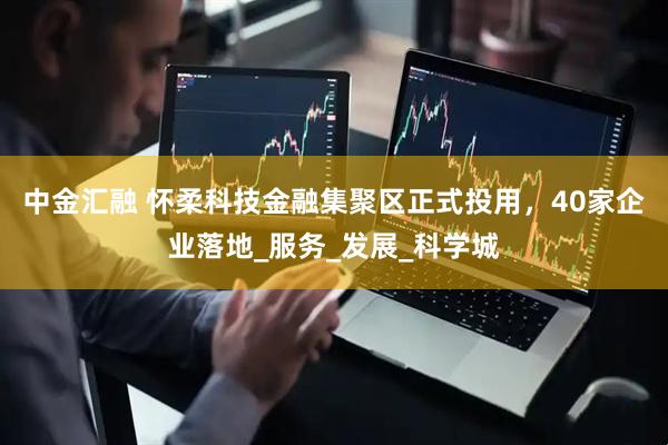 中金汇融 怀柔科技金融集聚区正式投用，40家企业落地_服务_发展_科学城