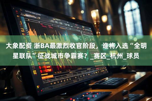 大象配资 浙BA最激烈收官阶段，谁将入选“全明星联队”征战城市争霸赛？_赛区_杭州_球员