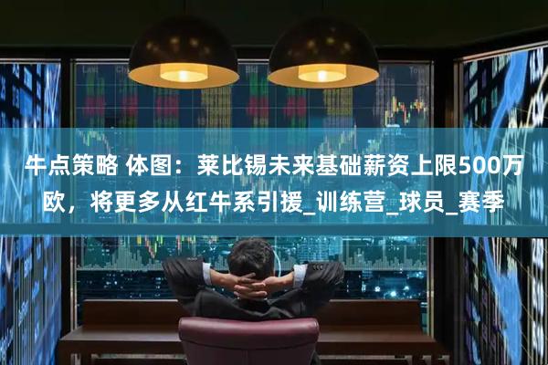 牛点策略 体图：莱比锡未来基础薪资上限500万欧，将更多从红牛系引援_训练营_球员_赛季