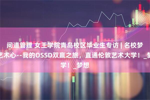 问道管理 女王学院青岛校区毕业生专访 | 名校梦与艺术心--我的OSSD双赢之旅，直通伦敦艺术大学！_梦想