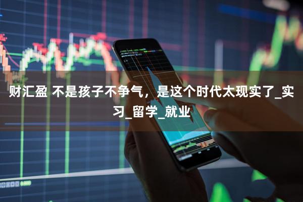 财汇盈 不是孩子不争气，是这个时代太现实了_实习_留学_就业
