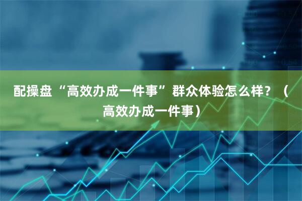 配操盘 “高效办成一件事” 群众体验怎么样？（高效办成一件事）