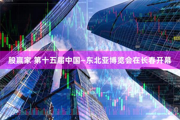 股赢家 第十五届中国—东北亚博览会在长春开幕