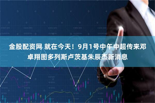 金股配资网 就在今天！9月1号中午中超传来邓卓翔图多列斯卢茨基朱辰杰新消息