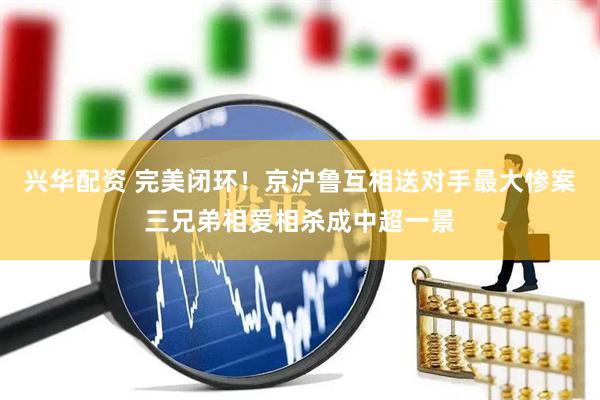 兴华配资 完美闭环！京沪鲁互相送对手最大惨案三兄弟相爱相杀成中超一景