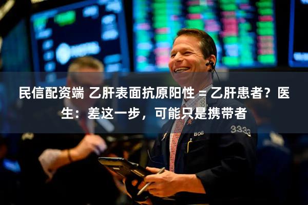 民信配资端 乙肝表面抗原阳性 = 乙肝患者？医生：差这一步，可能只是携带者