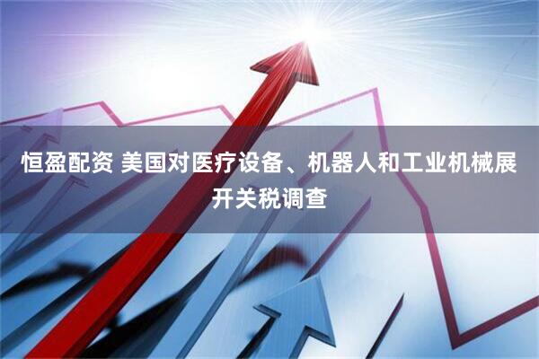 恒盈配资 美国对医疗设备、机器人和工业机械展开关税调查