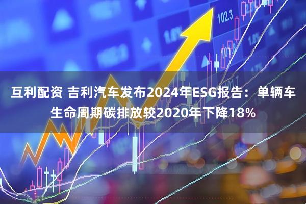 互利配资 吉利汽车发布2024年ESG报告：单辆车生命周期碳排放较2020年下降18%