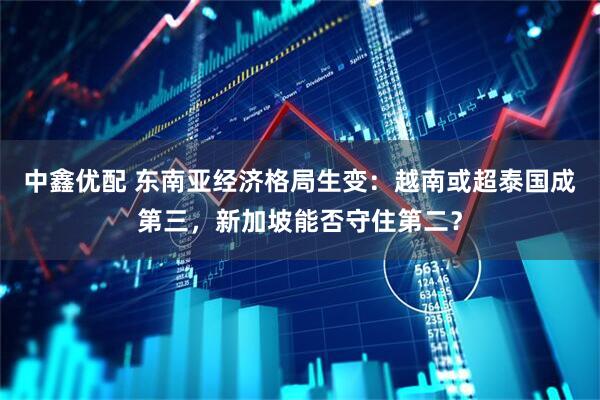 中鑫优配 东南亚经济格局生变:越南或超泰国成第三,新加坡能否守住第二?