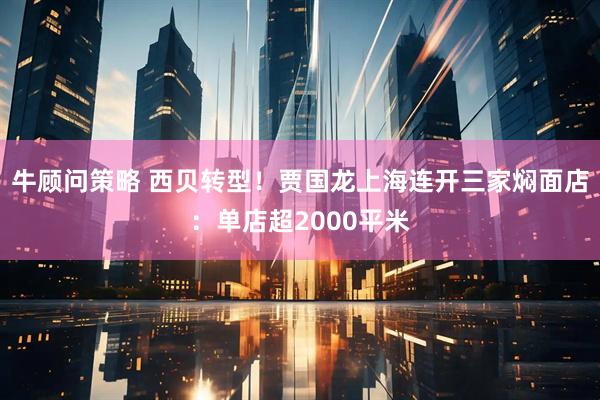 牛顾问策略 西贝转型!贾国龙上海连开三家焖面店:单店超2000平米
